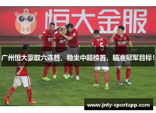 广州恒大豪取六连胜，稳坐中超榜首，瞄准冠军目标！